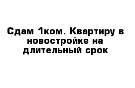 Сдам 1ком. Квартиру в новостройке на длительный срок 